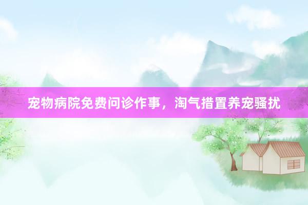 宠物病院免费问诊作事，淘气措置养宠骚扰